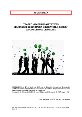 IB LA SENDA




       TEATRO - MATERIAS OPTATIVAS
 EDUCACIÓN SECUNDARIA OBLIGATORIA (ESO) EN
         LA COMUNIDAD DE MADRID




RESOLUCIÓN de 27 de junio de 2007, de la Dirección General de Ordenación
Académica, sobre la optatividad en la Educación Secundaria Obligatoria derivada de la
Ley Orgánica 2/2006, de 3 de mayo, de Educación.
Consejería de Educación (B.O.C.M. núm. 194, jueves 16 de agosto de 2007, págs. 7-29)




                                        PROFESOR: JESÚS MADRID BOYERO



IB LA SENDA. DEPARTAMENTO DE EDUCACIÓN FÍSICA. OPTATIVA DE TEATRO. CURSO
2010-11
 
