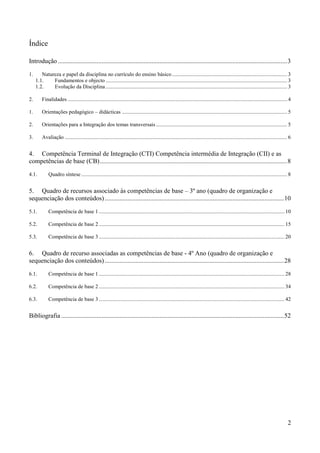 2
Índice
Introdução ..............................................................................................................................................3
1. Natureza e papel da disciplina no currículo do ensino básico..................................................................................... 3
1.1. Fundamentos e objecto ...................................................................................................................................... 3
1.2. Evolução da Disciplina...................................................................................................................................... 3
2. Finalidades .................................................................................................................................................................. 4
1. Orientações pedagógico – didácticas .......................................................................................................................... 5
2. Orientações para a Integração dos temas transversais................................................................................................. 5
3. Avaliação .................................................................................................................................................................... 6
4. Competência Terminal de Integração (CTI) Competência intermédia de Integração (CII) e as
competências de base (CB)....................................................................................................................8
4.1. Quadro síntese ........................................................................................................................................................ 8
5. Quadro de recursos associado às competências de base – 3º ano (quadro de organização e
sequenciação dos conteúdos)...............................................................................................................10
5.1. Competência de base 1 ......................................................................................................................................... 10
5.2. Competência de base 2 ......................................................................................................................................... 15
5.3. Competência de base 3 ......................................................................................................................................... 20
6. Quadro de recurso associadas as competências de base - 4º Ano (quadro de organização e
sequenciação dos conteúdos)...............................................................................................................28
6.1. Competência de base 1 ......................................................................................................................................... 28
6.2. Competência de base 2 ......................................................................................................................................... 34
6.3. Competência de base 3 ......................................................................................................................................... 42
Bibliografia ..........................................................................................................................................52
 