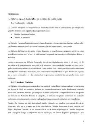 3
Introdução
1. Natureza e papel da disciplina no currículo do ensino básico
1.1. Fundamentos e objecto
As Ciências Integradas são no currículo do ensino básico uma área do conhecimento que integra dois
grandes domínios com especificidades epistemológicas:
 Ciências Humanas e Sociais
 Ciências da Natureza
As Ciências Humanas Sociais têm como objecto de estudo o homem cabo-verdiano e a mulher cabo-
verdiana no seu contexto sócio-cultural, nas suas relações interpessoais e com o meio.
As Ciências da Natureza têm como objecto de estudo os seres humanos, enquanto ser vivo e a sua
relação com outros seres vivos e o meio natural, integrando os seus aspectos biológicos, físicos e
químicos.
Assim, o programa de Ciências Integradas deverá, privilegiadamente, dotar o (a) aluno (a) de
utensílios e de procedimentos susceptíveis de ajudar na compreensão do contexto em que vivem,
pelo que os conhecimentos e as habilidades, (saber e saber fazer) serão considerados não mais como
um objecto a transmitir e a assimilar, mas como um recurso individual ao qual deverão ser capazes
de se servir no seu dia – a – dia para resolver os problemas resultantes da sua relação com o meio
ambiente.
1.2. Evolução da Disciplina
As Ciências Integradas integram uma área curricular do ensino básico cuja entrada em vigor se data
da década de 1990, no âmbito da Reforma do Sistema Educativo de então. Herdeira do currículo
tradicional do ensino primário que integrava de forma disciplinar e compartimentada as disciplinas
de Ciências da Natureza, História e Geografia, as Ciências Integradas constituem no currículo
reformado, simultaneamente, uma inovação pedagógica e um desafio didáctico sem precedentes.
Sendo o Ser Humano um individuo natural, social e cultural, o seu estudo e compreensão deverá ser
integrado, pelo que a proposta curricular vinculada às Ciências Integradas deveria cumprir este
lógico propósito. Contudo, se em termos teóricos ou de intenção pedagógica, Ciências Integradas
tem conseguido atingir os objectivos da sua instituição, em termos da prática pedagógica a sua
 