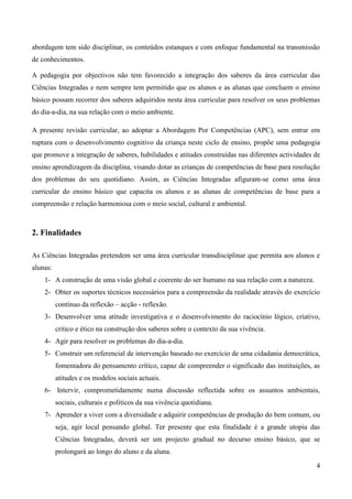4
abordagem tem sido disciplinar, os conteúdos estanques e com enfoque fundamental na transmissão
de conhecimentos.
A pedagogia por objectivos não tem favorecido a integração dos saberes da área curricular das
Ciências Integradas e nem sempre tem permitido que os alunos e as alunas que concluem o ensino
básico possam recorrer dos saberes adquiridos nesta área curricular para resolver os seus problemas
do dia-a-dia, na sua relação com o meio ambiente.
A presente revisão curricular, ao adoptar a Abordagem Por Competências (APC), sem entrar em
ruptura com o desenvolvimento cognitivo da criança neste ciclo de ensino, propõe uma pedagogia
que promove a integração de saberes, habilidades e atitudes construídas nas diferentes actividades de
ensino aprendizagem da disciplina, visando dotar as crianças de competências de base para resolução
dos problemas do seu quotidiano. Assim, as Ciências Integradas afiguram-se como uma área
curricular do ensino básico que capacita os alunos e as alunas de competências de base para a
compreensão e relação harmoniosa com o meio social, cultural e ambiental.
2. Finalidades
As Ciências Integradas pretendem ser uma área curricular transdisciplinar que permita aos alunos e
alunas:
1- A construção de uma visão global e coerente do ser humano na sua relação com a natureza.
2- Obter os suportes técnicos necessários para a compreensão da realidade através do exercício
contínuo da reflexão – acção - reflexão.
3- Desenvolver uma atitude investigativa e o desenvolvimento do raciocínio lógico, criativo,
crítico e ético na construção dos saberes sobre o contexto da sua vivência.
4- Agir para resolver os problemas do dia-a-dia.
5- Construir um referencial de intervenção baseado no exercício de uma cidadania democrática,
fomentadora do pensamento crítico, capaz de compreender o significado das instituições, as
atitudes e os modelos sociais actuais.
6- Intervir, comprometidamente numa discussão reflectida sobre os assuntos ambientais,
sociais, culturais e políticos da sua vivência quotidiana.
7- Aprender a viver com a diversidade e adquirir competências de produção do bem comum, ou
seja, agir local pensando global. Ter presente que esta finalidade é a grande utopia das
Ciências Integradas, deverá ser um projecto gradual no decurso ensino básico, que se
prolongará ao longo do aluno e da aluna.
 