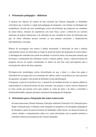 5
1. Orientações pedagógico – didácticas
A natureza dos objectos de estudos da área curricular das Ciências Integradas, as finalidades
curriculares que a sustenta e a opção pela pedagogia de integração, com enfoque na abordagem por
competências, deverão provocar metodologias activas diversificadas que propiciem aos estudantes
do ensino básico, situações de experiências com meio físico, social e cultural do seu contexto
relacional, de práticas laboratoriais e de utilização de uma variedade de fontes de informação para
que, de forma reflectida, possam construir as suas próprias conclusões e fundamentá-las
individualmente e em grupo.
Práticas de investigação com recurso à análise documental, à observação do meio e práticas
experimentais devem ser observadas ao longo do desenvolvimento dos programas do ensino básico.
A abordagem dos conteúdos deve partir da realidade vivencial do aluno e da aluna para situações que
favoreçam a compreensão dos fenómenos sociais e naturais globais. Assim, o desenvolvimento do
programa far-se-á em espiral, considerando os saberes de uma fase como pré-requisitos para a
construção dos saberes das fases sequentes.
Privilegiar-se-ão metodologias activas diversificadas em que o aluno e a aluna (em grupo e
individual) têm um papel activo na construção dos saberes, tendo o (a) professor (a), nesse processo
de aquisições, um papel e uma atitude de facilitador (a) das aprendizagens.
O programa, o guia do (a) professor (a) e o manual do (a) estudante deverão ser suportes didácticos
imprescindíveis no desenvolvimento da área curricular, sem prejuízo a outros recursos disponíveis
no meio escolar que possam servir para ampliar as visões do aluno e da aluna e consolidar a
interdisciplinaridade, enquanto princípio estruturante da pedagogia de integração.
2. Orientações para a Integração dos temas transversais
Os temas transversais, Direitos Humanos, Educação Ambiental, Protecção Civil, Educação para a
Saúde e Educação para a Cidadania, serão integrados no programa e nas abordagens pedagógicas
da disciplina a partir do desenvolvimento de habilidades (saber fazer) e do desenvolvimento de
valores, atitudes e comportamentos (saber ser e estar) relacionados com as grandes temáticas e
conteúdos (saberes) dos programas das Ciências Integradas.
 