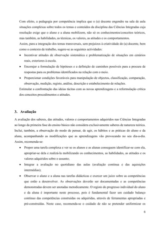 6
Com efeito, a pedagogia por competência implica que o (a) docente engendre na sala de aula
situações complexas sobre todos os temas e conteúdos da disciplina das Ciências Integradas cuja
resolução exige que o aluno e a aluna mobilizem, não só os conhecimentos/conceitos teóricos,
mas também, as habilidades, as técnicas, os valores, as atitudes e os comportamentos.
Assim, para a integração dos temas transversais, sem prejuízos à criatividade do (a) docente, bem
como o contexto de trabalho, sugere-se as seguintes actividades:
 Incentivar atitudes de observação sistemática e problematização de situações em cenários
reais, exteriores à escola.
 Encorajar a formulação de hipóteses e a definição de caminhos possíveis para a procura de
respostas para os problemas identificados na relação com o meio.
 Proporcionar condições favoráveis para manipulação de objectos, classificação, comparação,
observação, medição, registo, análise, descrição e estabelecimento de relações.
Estimular a confrontação das ideias tácitas com as novas aprendizagens e a reformulação crítica
dos conceitos procedimentos e atitudes.
3. Avaliação
A avaliação dos saberes, das atitudes, valores e comportamentos adquiridos nas Ciências Integradas
ao longo da primeira fase do ensino básico não considera exclusivamente saberes de natureza teórica.
Inclui, também, a observação do modo de pensar, de agir, os hábitos e as práticas do aluno e da
aluna, acompanhando as modificações que as aprendizagens vão provocando no seu dia-a-dia.
Assim, recomenda-se:
 Propor uma tarefa complexa e ver se os alunos e as alunas conseguem identificar-se com ela,
apropriar-se dela e realizá-la mobilizando os conhecimentos, as habilidades, as atitudes e os
valores adquiridos sobre o assunto;
 Integrar a avaliação no quotidiano das aulas (avaliação contínua e das aquisições
intermédias);
 Observar o aluno e a aluna nas tarefas didácticas e exercer um juízo sobre as competências
que estão a desenvolver. As observações deverão ser documentadas e as competências
demonstradas devem ser anotadas metodicamente. O registo do progresso individual do aluno
e da aluna é importante neste processo, pois é fundamental fazer um cuidado balanço
contínuo das competências construídas ou adquiridas, através de ferramentas apropriadas e
pré-construídas. Neste caso, recomenda-se o cuidado de não se pretender uniformizar os
 
