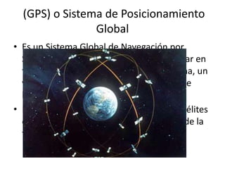 (GPS) o Sistema de Posicionamiento
                Global
• Es un Sistema Global de Navegación por
  Satélite (GNSS) el cual permite determinar en
  todo el mundo la posición de una persona, un
  vehículo o una nave, con una precisión de
  hasta centímetros.
• El GPS funciona mediante una red de satélites
  que se encuentran orbitando alrededor de la
  tierra.
 