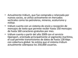 • Actualmente Iridium, que fue comprada y relanzada por
  nuevos socios, se utiliza activamente en mercados
  verticales como los petroleros, mineros, ecoturismo y
  militar.
• Iridium cuenta con un sistema de envío y recepción de
  mensajes de texto que permite recibir hasta 150 mensajes
  de hasta 160 caracteres gratuitos por mes.
• Iridium cuenta a partir del año 2009 con el servicio
  Openport, orientado principalmente al segmento marítimo,
  el cual permite transmisiones de datos de hasta 128 kbps
  con cobertura global. Se estima que el sistema Iridium
  actualmente sobrepasa los 250,000 usuarios.
 