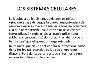 LOS SISTEMAS CELULARES
La ideología de los sistemas celulares es utilizar
estaciones base de pequeña o mediana potencia y dar
servicio a un área más limitada, esta zona de cobertura
a la que dará servicio una estación base se conoce
como célula. En cada célula se puede utilizar una
subbanda (subconjunto) de frecuencias, dentro de la
banda total que el operador tenga asignada.
De manera que en una célula sólo se ofrece una parte
de todos los radiocanales de los que el operador
dispone. Para dar cobertura a todo el territorio será
necesario utilizar muchas células.
 