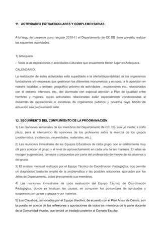 11. ACTIVIDADES EXTRAESCOLARES Y COMPLEMENTARIAS:
A lo largo del presente curso escolar 2010-11 el Departamento de CC.SS. tiene previsto realizar
las siguientes actividades:
1) Antequera:
- Visita a las exposiciones y actividades culturales que anualmente tienen lugar en Antequera.
CALENDARIO:
La realización de estas actividades está supeditada a la oferta/disponibilidad de los organismos
fundaciones y/o empresas que gestionan los diferentes monumentos y museos, a la aparición en
nuestra localidad o entorno geográfico próximo de actividades , exposiciones etc., relacionados
con el entorno, intereses, etc., del alumnado con especial atención a Plan de igualdad entre
hombres y mujeres, cuyas actividades relacionadas están especialmente condicionadas al
desarrollo de exposiciones o iniciativas de organismos públicos y privados cuyo ámbito de
actuación sea precisamente éste.
12. SEGUIMIENTO DEL CUMPLIMIENTO DE LA PROGRAMACIÓN:
1) Las reuniones semanales de los miembros del Departamento de CC. SS. son un medio, a corto
plazo, para el intercambio de opiniones de los profesores sobre la marcha de los grupos
(problemática, incidencias, necesidades, materiales, etc.).
2) Las reuniones trimestrales de los Equipos Educativos de cada grupo, son un instrumento muy
útil para conocer el grupo y el nivel de aprovechamiento en cada una de las materias. En ellas se
recogen sugerencias, consejos y propuestas por parte del profesorado de mejora de los alumnos y
del grupo.
3) El análisis mensual realizado por el Equipo Técnico de Coordinación Pedagógica, nos permite
un diagnóstico bastante amplio de la problemática y las posibles soluciones aportadas por los
Jefes de Departamento, oídos previamente sus miembros.
4) Las reuniones trimestrales de cada evaluación del Equipo Técnico de Coordinación
Pedagógica, donde se analizan las causas, se comparan los porcentajes de aprobados y
suspensos por cursos y grupos y por materias.
5) Los Claustros, convocados por el Equipo directivo, de acuerdo con el Plan Anual de Centro, son
la puesta en común de las reflexiones y aportaciones de todos los miembros de la parte docente
de la Comunidad escolar, que tendrá un traslado posterior al Consejo Escolar.
 