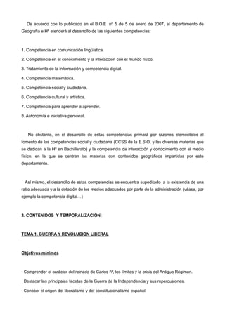 De acuerdo con lo publicado en el B.O.E nº 5 de 5 de enero de 2007, el departamento de
Geografía e Hª atenderá al desarrollo de las siguientes competencias:
1. Competencia en comunicación lingüística.
2. Competencia en el conocimiento y la interacción con el mundo físico.
3. Tratamiento de la información y competencia digital.
4. Competencia matemática.
5. Competencia social y ciudadana.
6. Competencia cultural y artística.
7. Competencia para aprender a aprender.
8. Autonomía e iniciativa personal.
No obstante, en el desarrollo de estas competencias primará por razones elementales el
fomento de las competencias social y ciudadana (CCSS de la E.S.O. y las diversas materias que
se dedican a la Hª en Bachillerato) y la competencia de interacción y conocimiento con el medio
físico, en la que se centran las materias con contenidos geográficos impartidas por este
departamento.
Así mismo, el desarrollo de estas competencias se encuentra supeditado a la existencia de una
ratio adecuada y a la dotación de los medios adecuados por parte de la administración (véase, por
ejemplo la competencia digital…)
3. CONTENIDOS Y TEMPORALIZACIÓN:
TEMA 1. GUERRA Y REVOLUCIÓN LIBERAL
Objetivos mínimos
· Comprender el carácter del reinado de Carlos IV, los límites y la crisis del Antiguo Régimen.
· Destacar las principales facetas de la Guerra de la Independencia y sus repercusiones.
· Conocer el origen del liberalismo y del constitucionalismo español.
 