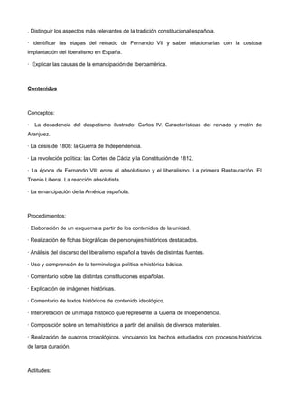 . Distinguir los aspectos más relevantes de la tradición constitucional española.
· Identificar las etapas del reinado de Fernando VII y saber relacionarlas con la costosa
implantación del liberalismo en España.
· Explicar las causas de la emancipación de Iberoamérica.
Contenidos
Conceptos:
· La decadencia del despotismo ilustrado: Carlos IV. Características del reinado y motín de
Aranjuez.
· La crisis de 1808: la Guerra de Independencia.
· La revolución política: las Cortes de Cádiz y la Constitución de 1812.
· La época de Fernando VII: entre el absolutismo y el liberalismo. La primera Restauración. El
Trienio Liberal. La reacción absolutista.
· La emancipación de la América española.
Procedimientos:
· Elaboración de un esquema a partir de los contenidos de la unidad.
· Realización de fichas biográficas de personajes históricos destacados.
· Análisis del discurso del liberalismo español a través de distintas fuentes.
· Uso y comprensión de la terminología política e histórica básica.
· Comentario sobre las distintas constituciones españolas.
· Explicación de imágenes históricas.
· Comentario de textos históricos de contenido ideológico.
· Interpretación de un mapa histórico que represente la Guerra de Independencia.
· Composición sobre un tema histórico a partir del análisis de diversos materiales.
· Realización de cuadros cronológicos, vinculando los hechos estudiados con procesos históricos
de larga duración.
Actitudes:
 