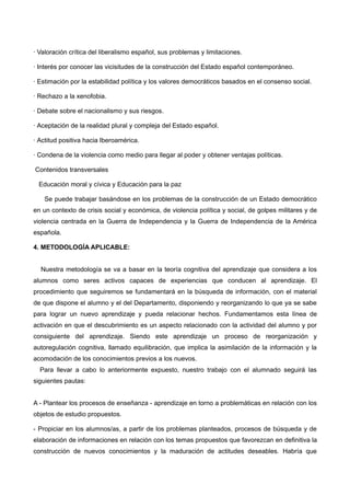 · Valoración crítica del liberalismo español, sus problemas y limitaciones.
· Interés por conocer las vicisitudes de la construcción del Estado español contemporáneo.
· Estimación por la estabilidad política y los valores democráticos basados en el consenso social.
· Rechazo a la xenofobia.
· Debate sobre el nacionalismo y sus riesgos.
· Aceptación de la realidad plural y compleja del Estado español.
· Actitud positiva hacia Iberoamérica.
· Condena de la violencia como medio para llegar al poder y obtener ventajas políticas.
Contenidos transversales
Educación moral y cívica y Educación para la paz
Se puede trabajar basándose en los problemas de la construcción de un Estado democrático
en un contexto de crisis social y económica, de violencia política y social, de golpes militares y de
violencia centrada en la Guerra de Independencia y la Guerra de Independencia de la América
española.
4. METODOLOGÍA APLICABLE:
Nuestra metodología se va a basar en la teoría cognitiva del aprendizaje que considera a los
alumnos como seres activos capaces de experiencias que conducen al aprendizaje. El
procedimiento que seguiremos se fundamentará en la búsqueda de información, con el material
de que dispone el alumno y el del Departamento, disponiendo y reorganizando lo que ya se sabe
para lograr un nuevo aprendizaje y pueda relacionar hechos. Fundamentamos esta línea de
activación en que el descubrimiento es un aspecto relacionado con la actividad del alumno y por
consiguiente del aprendizaje. Siendo este aprendizaje un proceso de reorganización y
autoregulación cognitiva, llamado equilibración, que implica la asimilación de la información y la
acomodación de los conocimientos previos a los nuevos.
Para llevar a cabo lo anteriormente expuesto, nuestro trabajo con el alumnado seguirá las
siguientes pautas:
A - Plantear los procesos de enseñanza - aprendizaje en torno a problemáticas en relación con los
objetos de estudio propuestos.
- Propiciar en los alumnos/as, a partir de los problemas planteados, procesos de búsqueda y de
elaboración de informaciones en relación con los temas propuestos que favorezcan en definitiva la
construcción de nuevos conocimientos y la maduración de actitudes deseables. Habría que
 