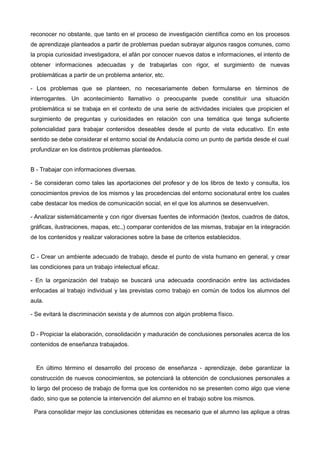 reconocer no obstante, que tanto en el proceso de investigación científica como en los procesos
de aprendizaje planteados a partir de problemas puedan subrayar algunos rasgos comunes, como
la propia curiosidad investigadora, el afán por conocer nuevos datos e informaciones, el intento de
obtener informaciones adecuadas y de trabajarlas con rigor, el surgimiento de nuevas
problemáticas a partir de un problema anterior, etc.
- Los problemas que se planteen, no necesariamente deben formularse en términos de
interrogantes. Un acontecimiento llamativo o preocupante puede constituir una situación
problemática si se trabaja en el contexto de una serie de actividades iniciales que propicien el
surgimiento de preguntas y curiosidades en relación con una temática que tenga suficiente
potencialidad para trabajar contenidos deseables desde el punto de vista educativo. En este
sentido se debe considerar el entorno social de Andalucía como un punto de partida desde el cual
profundizar en los distintos problemas planteados.
B - Trabajar con informaciones diversas.
- Se consideran como tales las aportaciones del profesor y de los libros de texto y consulta, los
conocimientos previos de los mismos y las procedencias del entorno socionatural entre los cuales
cabe destacar los medios de comunicación social, en el que los alumnos se desenvuelven.
- Analizar sistemáticamente y con rigor diversas fuentes de información (textos, cuadros de datos,
gráficas, ilustraciones, mapas, etc.,) comparar contenidos de las mismas, trabajar en la integración
de los contenidos y realizar valoraciones sobre la base de criterios establecidos.
C - Crear un ambiente adecuado de trabajo, desde el punto de vista humano en general, y crear
las condiciones para un trabajo intelectual eficaz.
- En la organización del trabajo se buscará una adecuada coordinación entre las actividades
enfocadas al trabajo individual y las previstas como trabajo en común de todos los alumnos del
aula.
- Se evitará la discriminación sexista y de alumnos con algún problema físico.
D - Propiciar la elaboración, consolidación y maduración de conclusiones personales acerca de los
contenidos de enseñanza trabajados.
En último término el desarrollo del proceso de enseñanza - aprendizaje, debe garantizar la
construcción de nuevos conocimientos, se potenciará la obtención de conclusiones personales a
lo largo del proceso de trabajo de forma que los contenidos no se presenten como algo que viene
dado, sino que se potencie la intervención del alumno en el trabajo sobre los mismos.
Para consolidar mejor las conclusiones obtenidas es necesario que el alumno las aplique a otras
 