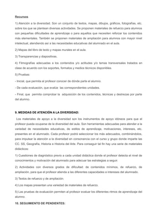Recursos
1) Atención a la diversidad. Son un conjunto de textos, mapas, dibujos, gráficos, fotografías, etc.
sobre los que se plantean diversas actividades. Se proponen materiales de refuerzo para alumnos
con pequeñas dificultades de aprendizaje o para aquellos que necesiten reforzar los contenidos
más elementales. También se proponen materiales de ampliación para alumnos con mayor nivel
intelectual, atendiendo así a las necesidades educativas del alumnado en el aula.
2) Mapas del libro de texto y mapas murales en el aula.
3) Transparencias y diapositivas.
4) Filmografías adecuadas a los contenidos y/o actitudes y/o temas transversales tratados en
clase de acuerdo con los soportes, formatos y medios técnicos disponibles.
5) Pruebas:
- Inicial, que permita al profesor conocer de dónde parte el alumno.
- De cada evaluación, que evalúe las correspondientes unidades.
- Final, que permita comprobar la adquisición de los contenidos, técnicas y destrezas por parte
del alumno.
9. MEDIDAS DE ATENCIÓN A LA DIVERSIDAD:
Los materiales de apoyo a la diversidad son los instrumentos de apoyo idóneos para que el
profesor pueda ocuparse de la diversidad del aula. Son herramientas adecuadas para atender a la
variedad de necesidades educativas, de estilos de aprendizaje, motivaciones, intereses, etc.
presentes en el alumnado. Cada profesor podrá seleccionar los más adecuados, combinándolos,
para impulsar la atención a la diversidad en consonancia con el curso y grupo donde imparte las
CC. SS, Geografía, Historia e Historia del Arte. Para conseguir tal fin hay una serie de materiales
didácticos:
1) Cuestiones de diagnóstico previo a cada unidad didáctica donde el profesor detecta el nivel de
conocimientos y motivación del alumnado para adecuar las estrategias a seguir.
2) Actividades con diversos grados de dificultad: de contenidos mínimos, de refuerzo, de
ampliación, para que el profesor atienda a las diferentes capacidades e intereses del alumnado.
3) Textos de refuerzo y de ampliación.
4) Los mapas presentan una variedad de materiales de refuerzo.
5) Las pruebas de evaluación permiten al profesor evaluar los diferentes ritmos de aprendizaje del
alumno.
10. SEGUIMIENTO DE PENDIENTES:
 