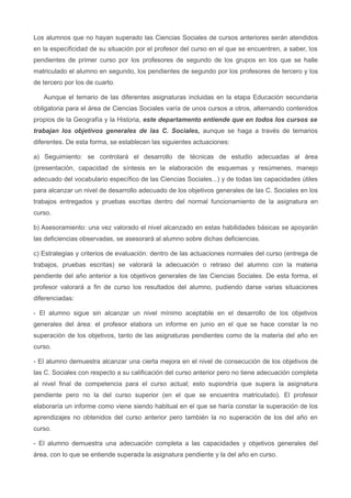 Los alumnos que no hayan superado las Ciencias Sociales de cursos anteriores serán atendidos
en la especificidad de su situación por el profesor del curso en el que se encuentren, a saber, los
pendientes de primer curso por los profesores de segundo de los grupos en los que se halle
matriculado el alumno en segundo, los pendientes de segundo por los profesores de tercero y los
de tercero por los de cuarto.
Aunque el temario de las diferentes asignaturas incluidas en la etapa Educación secundaria
obligatoria para el área de Ciencias Sociales varía de unos cursos a otros, alternando contenidos
propios de la Geografía y la Historia, este departamento entiende que en todos los cursos se
trabajan los objetivos generales de las C. Sociales, aunque se haga a través de temarios
diferentes. De esta forma, se establecen las siguientes actuaciones:
a) Seguimiento: se controlará el desarrollo de técnicas de estudio adecuadas al área
(presentación, capacidad de síntesis en la elaboración de esquemas y resúmenes, manejo
adecuado del vocabulario específico de las Ciencias Sociales...) y de todas las capacidades útiles
para alcanzar un nivel de desarrollo adecuado de los objetivos generales de las C. Sociales en los
trabajos entregados y pruebas escritas dentro del normal funcionamiento de la asignatura en
curso.
b) Asesoramiento: una vez valorado el nivel alcanzado en estas habilidades básicas se apoyarán
las deficiencias observadas, se asesorará al alumno sobre dichas deficiencias.
c) Estrategias y criterios de evaluación: dentro de las actuaciones normales del curso (entrega de
trabajos, pruebas escritas) se valorará la adecuación o retraso del alumno con la materia
pendiente del año anterior a los objetivos generales de las Ciencias Sociales. De esta forma, el
profesor valorará a fin de curso los resultados del alumno, pudiendo darse varias situaciones
diferenciadas:
- El alumno sigue sin alcanzar un nivel mínimo aceptable en el desarrollo de los objetivos
generales del área: el profesor elabora un informe en junio en el que se hace constar la no
superación de los objetivos, tanto de las asignaturas pendientes como de la materia del año en
curso.
- El alumno demuestra alcanzar una cierta mejora en el nivel de consecución de los objetivos de
las C. Sociales con respecto a su calificación del curso anterior pero no tiene adecuación completa
al nivel final de competencia para el curso actual; esto supondría que supera la asignatura
pendiente pero no la del curso superior (en el que se encuentra matriculado). El profesor
elaboraría un informe como viene siendo habitual en el que se haría constar la superación de los
aprendizajes no obtenidos del curso anterior pero también la no superación de los del año en
curso.
- El alumno demuestra una adecuación completa a las capacidades y objetivos generales del
área, con lo que se entiende superada la asignatura pendiente y la del año en curso.
 