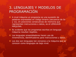 3. LENGUAJES Y MODELOS DE
PROGRAMACIÓN
 A nivel máquina un programa es una sucesión de
palabras expresadas en código binario (secuencia de 0s
y 1s), en posiciones consecutivas de memoria que
representan instrucciones o datos, es el LENGUAJE
MÁQUINA.
 Es evidente que los programas escritos en lenguaje
máquina resultan ilegibles.
 Los lenguajes ensambladores hacen uso de
mnemónicos, identificadores para instrucciones y datos.
 Los dos son lenguajes tan cercanos a la máquina que se
conocen como lenguajes de bajo nivel.
 
