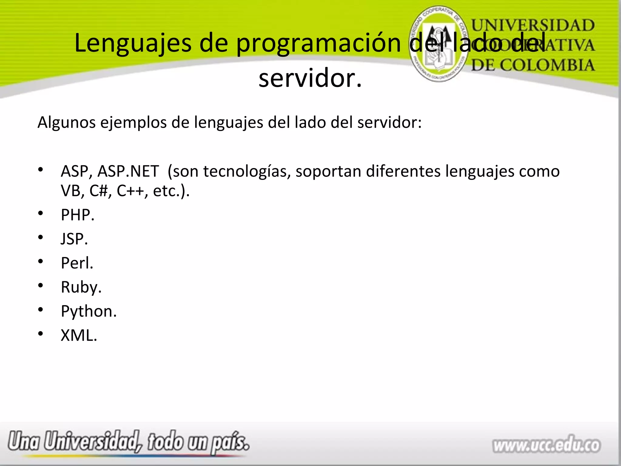 Lenguajes de programación del lado del
                   servidor.
Algunos ejemplos de lenguajes del lado del servidor:

• ASP, ASP.NET (son tecnologías, soportan diferentes lenguajes como
  VB, C#, C++, etc.).
• PHP.
• JSP.
• Perl.
• Ruby.
• Python.
• XML.
 