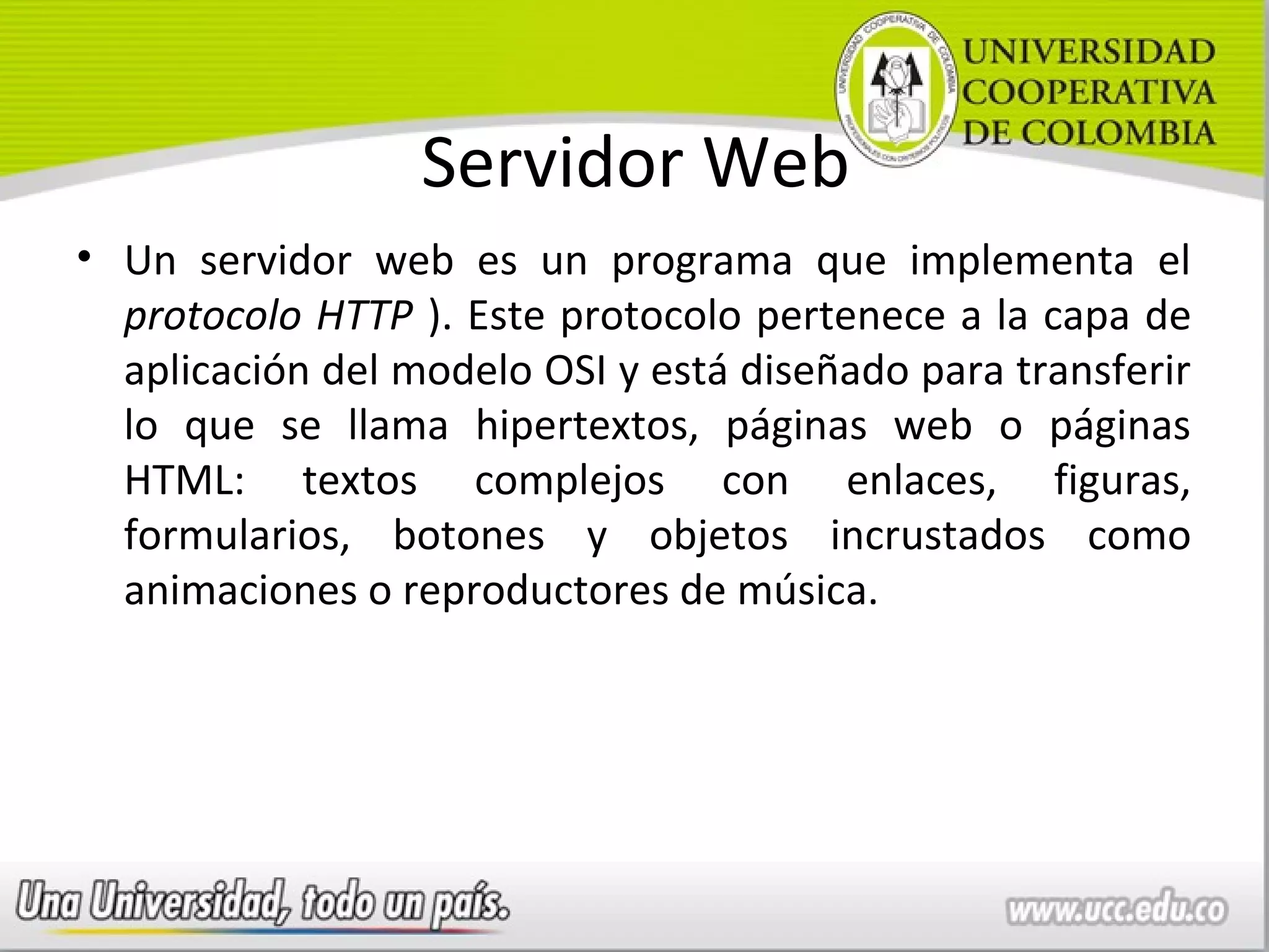 Servidor Web
• Un servidor web es un programa que implementa el
  protocolo HTTP ). Este protocolo pertenece a la capa de
  aplicación del modelo OSI y está diseñado para transferir
  lo que se llama hipertextos, páginas web o páginas
  HTML: textos complejos con enlaces, figuras,
  formularios, botones y objetos incrustados como
  animaciones o reproductores de música.
 