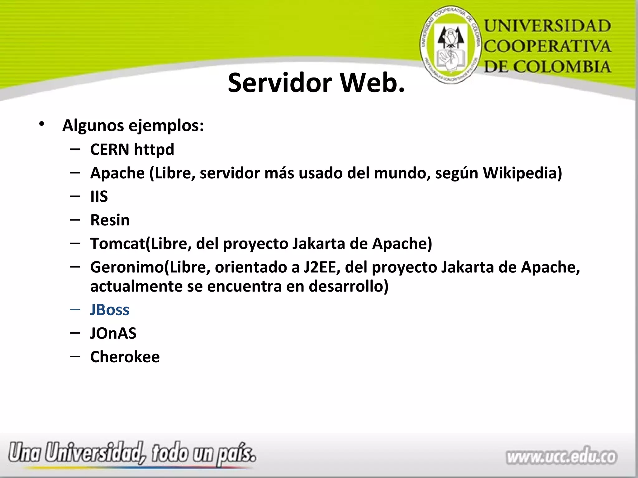 Servidor Web.
• Algunos ejemplos:
   – CERN httpd
   – Apache (Libre, servidor más usado del mundo, según Wikipedia)
   – IIS
   – Resin
   – Tomcat(Libre, del proyecto Jakarta de Apache)
   – Geronimo(Libre, orientado a J2EE, del proyecto Jakarta de Apache,
     actualmente se encuentra en desarrollo)
   – JBoss
   – JOnAS
   – Cherokee
 