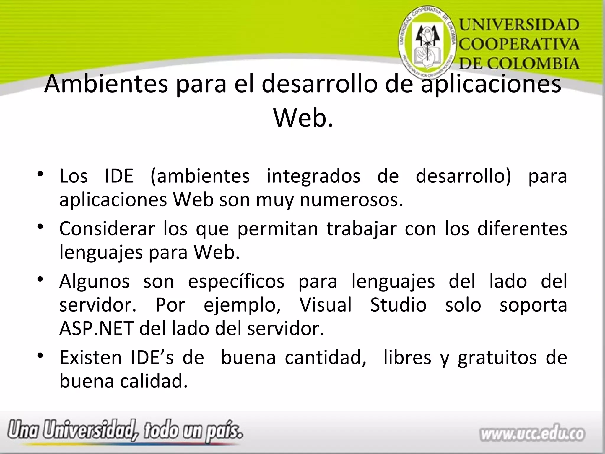 Ambientes para el desarrollo de aplicaciones
                   Web.
• Los IDE (ambientes integrados de desarrollo) para
  aplicaciones Web son muy numerosos.
• Considerar los que permitan trabajar con los diferentes
  lenguajes para Web.
• Algunos son específicos para lenguajes del lado del
  servidor. Por ejemplo, Visual Studio solo soporta
  ASP.NET del lado del servidor.
• Existen IDE’s de buena cantidad, libres y gratuitos de
  buena calidad.
 
