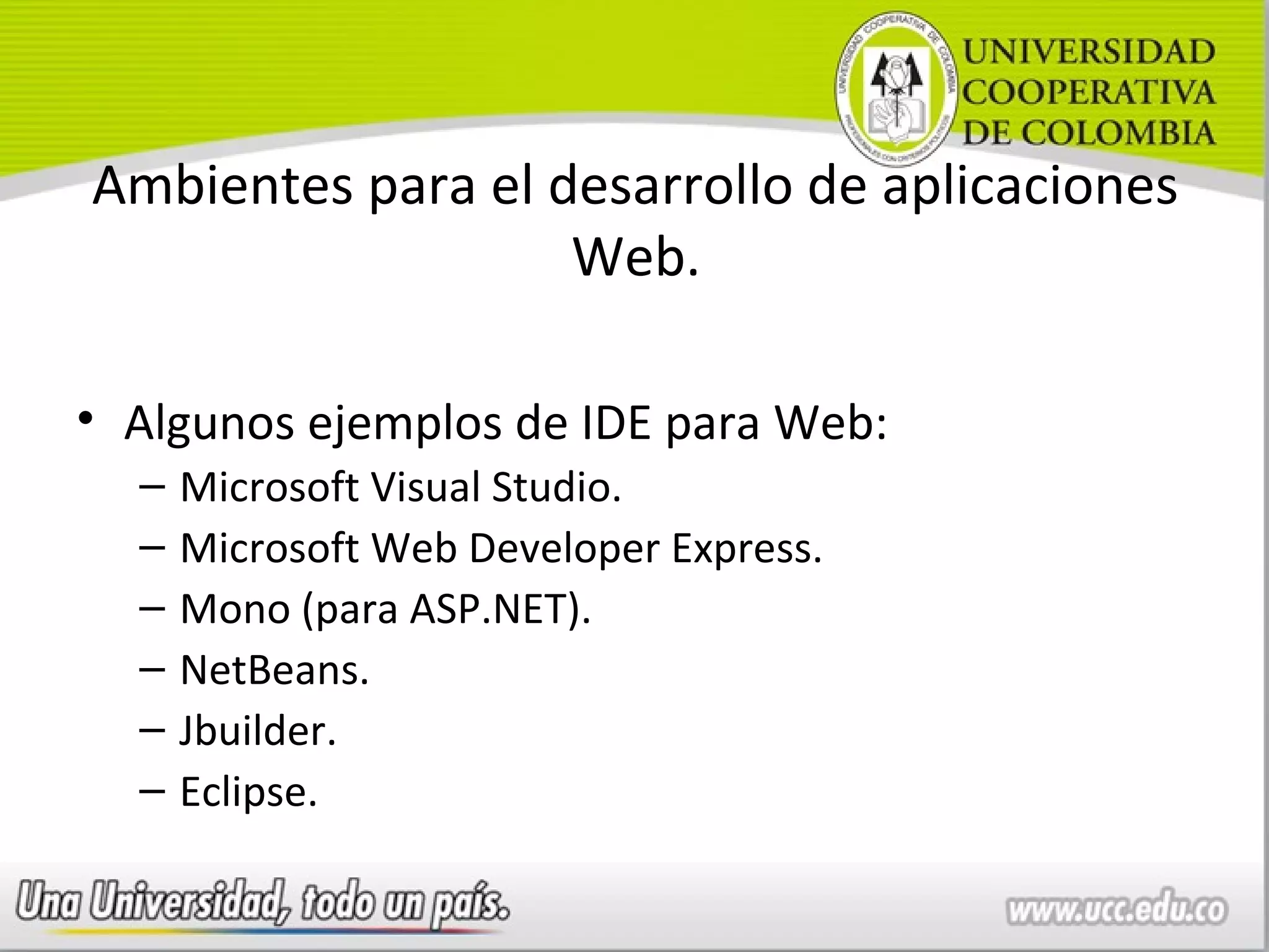 Ambientes para el desarrollo de aplicaciones
                   Web.

• Algunos ejemplos de IDE para Web:
  –   Microsoft Visual Studio.
  –   Microsoft Web Developer Express.
  –   Mono (para ASP.NET).
  –   NetBeans.
  –   Jbuilder.
  –   Eclipse.
 