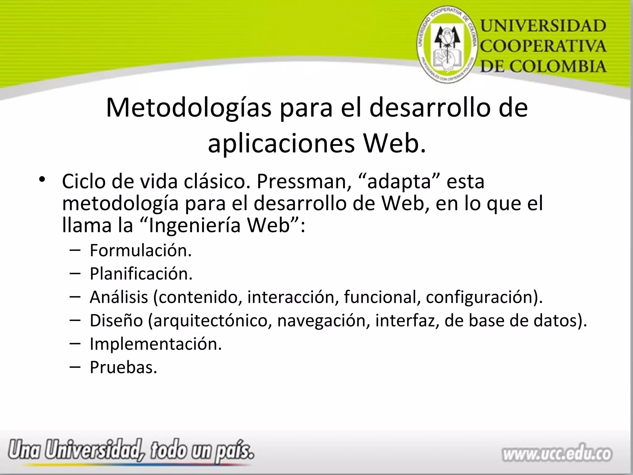 Metodologías para el desarrollo de
                aplicaciones Web.
• Ciclo de vida clásico. Pressman, “adapta” esta
  metodología para el desarrollo de Web, en lo que el
  llama la “Ingeniería Web”:
   –   Formulación.
   –   Planificación.
   –   Análisis (contenido, interacción, funcional, configuración).
   –   Diseño (arquitectónico, navegación, interfaz, de base de datos).
   –   Implementación.
   –   Pruebas.
 