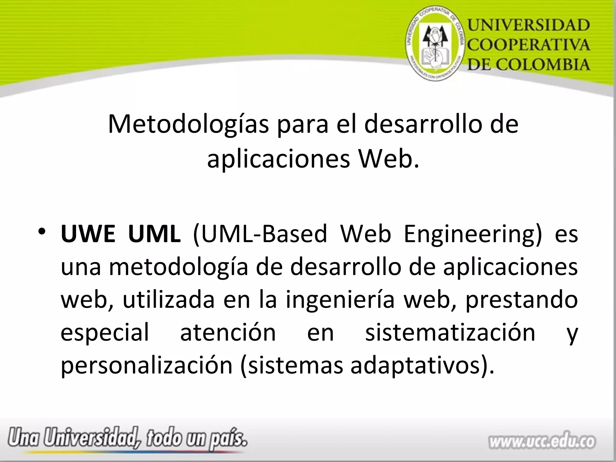 Metodologías para el desarrollo de
             aplicaciones Web.

• UWE UML (UML-Based Web Engineering) es
  una metodología de desarrollo de aplicaciones
  web, utilizada en la ingeniería web, prestando
  especial atención en sistematización y
  personalización (sistemas adaptativos).
 