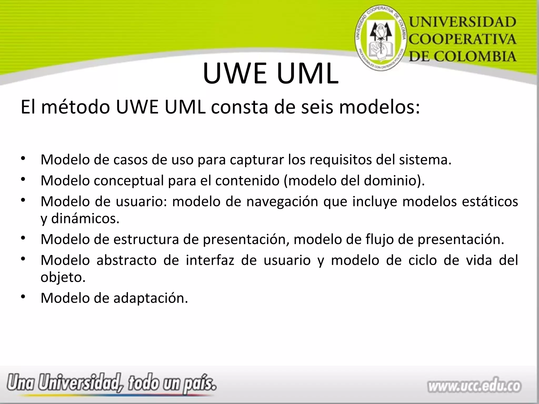 UWE UML
El método UWE UML consta de seis modelos:

• Modelo de casos de uso para capturar los requisitos del sistema.
• Modelo conceptual para el contenido (modelo del dominio).
• Modelo de usuario: modelo de navegación que incluye modelos estáticos
  y dinámicos.
• Modelo de estructura de presentación, modelo de flujo de presentación.
• Modelo abstracto de interfaz de usuario y modelo de ciclo de vida del
  objeto.
• Modelo de adaptación.
 