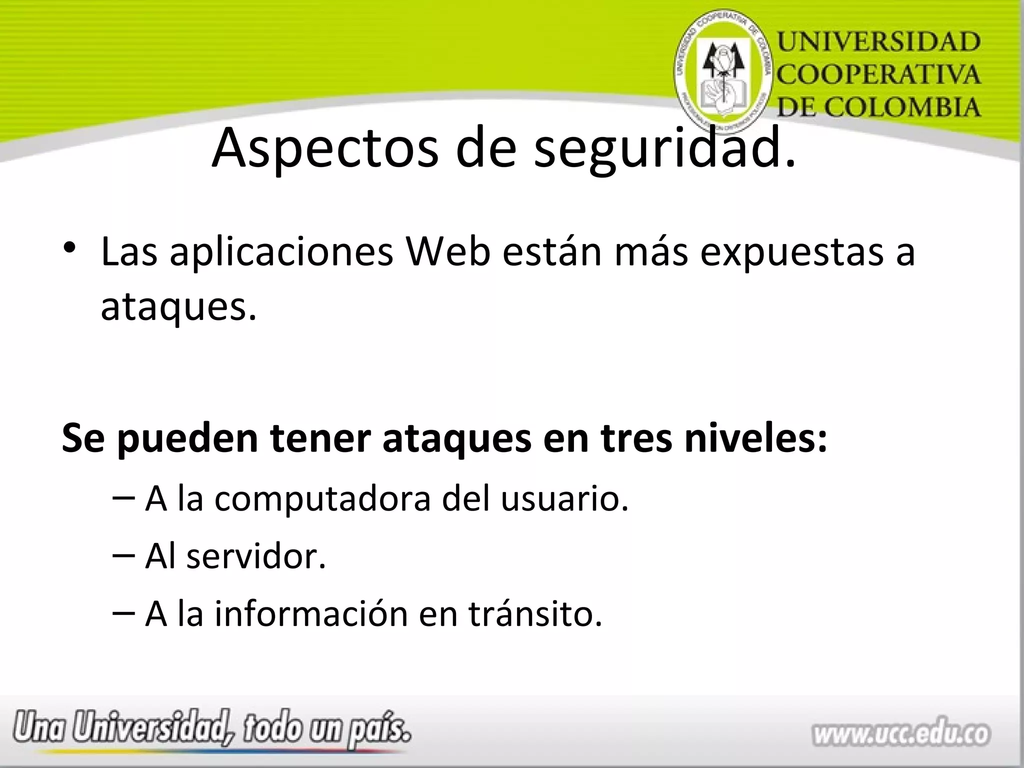 Aspectos de seguridad.
• Las aplicaciones Web están más expuestas a
  ataques.

Se pueden tener ataques en tres niveles:
  – A la computadora del usuario.
  – Al servidor.
  – A la información en tránsito.
 