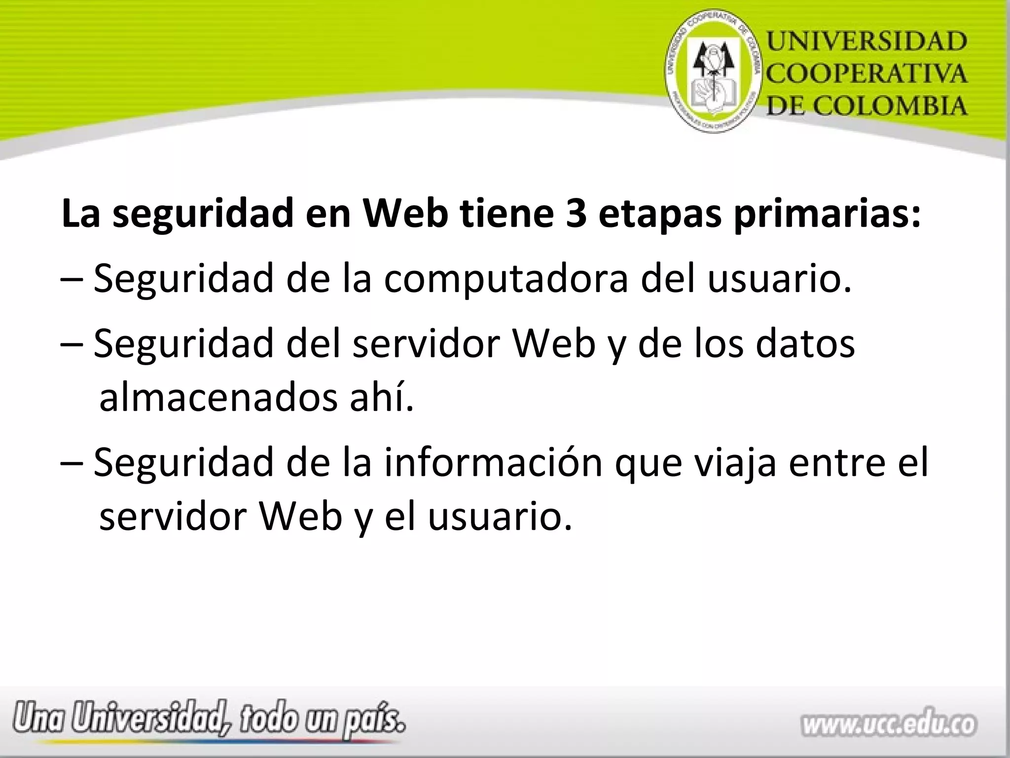 La seguridad en Web tiene 3 etapas primarias:
– Seguridad de la computadora del usuario.
– Seguridad del servidor Web y de los datos
  almacenados ahí.
– Seguridad de la información que viaja entre el
  servidor Web y el usuario.
 