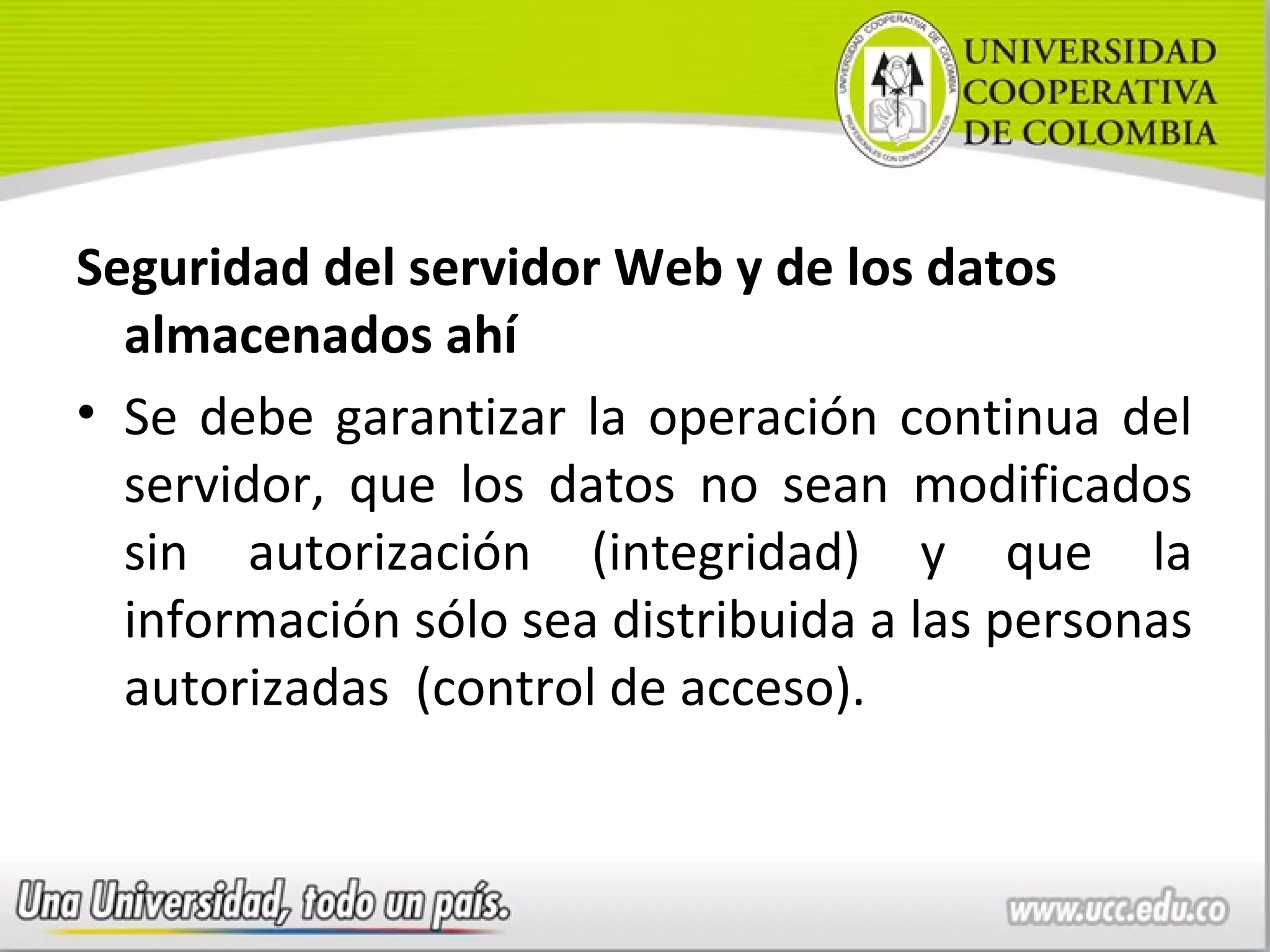 Seguridad del servidor Web y de los datos
  almacenados ahí
• Se debe garantizar la operación continua del
  servidor, que los datos no sean modificados
  sin autorización (integridad) y que la
  información sólo sea distribuida a las personas
  autorizadas (control de acceso).
 
