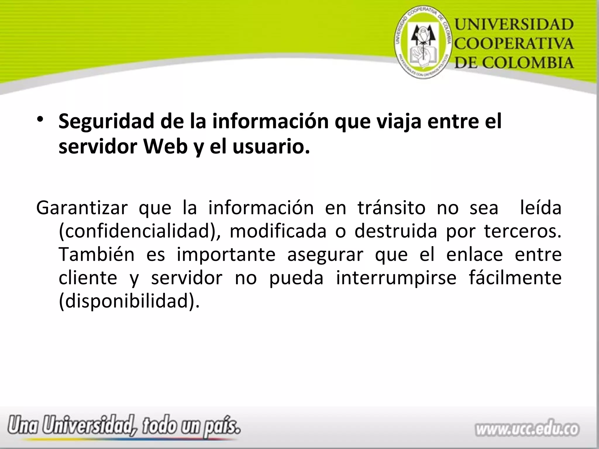 • Seguridad de la información que viaja entre el
  servidor Web y el usuario.

Garantizar que la información en tránsito no sea leída
  (confidencialidad), modificada o destruida por terceros.
  También es importante asegurar que el enlace entre
  cliente y servidor no pueda interrumpirse fácilmente
  (disponibilidad).
 