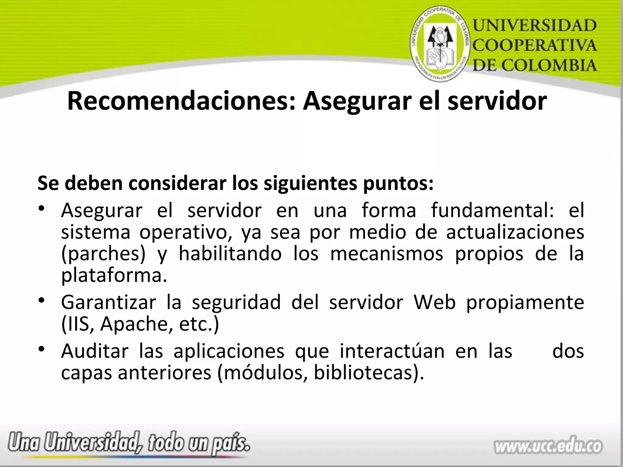 Recomendaciones: Asegurar el servidor

Se deben considerar los siguientes puntos:
• Asegurar el servidor en una forma fundamental: el
  sistema operativo, ya sea por medio de actualizaciones
  (parches) y habilitando los mecanismos propios de la
  plataforma.
• Garantizar la seguridad del servidor Web propiamente
  (IIS, Apache, etc.)
• Auditar las aplicaciones que interactúan en las    dos
  capas anteriores (módulos, bibliotecas).
 