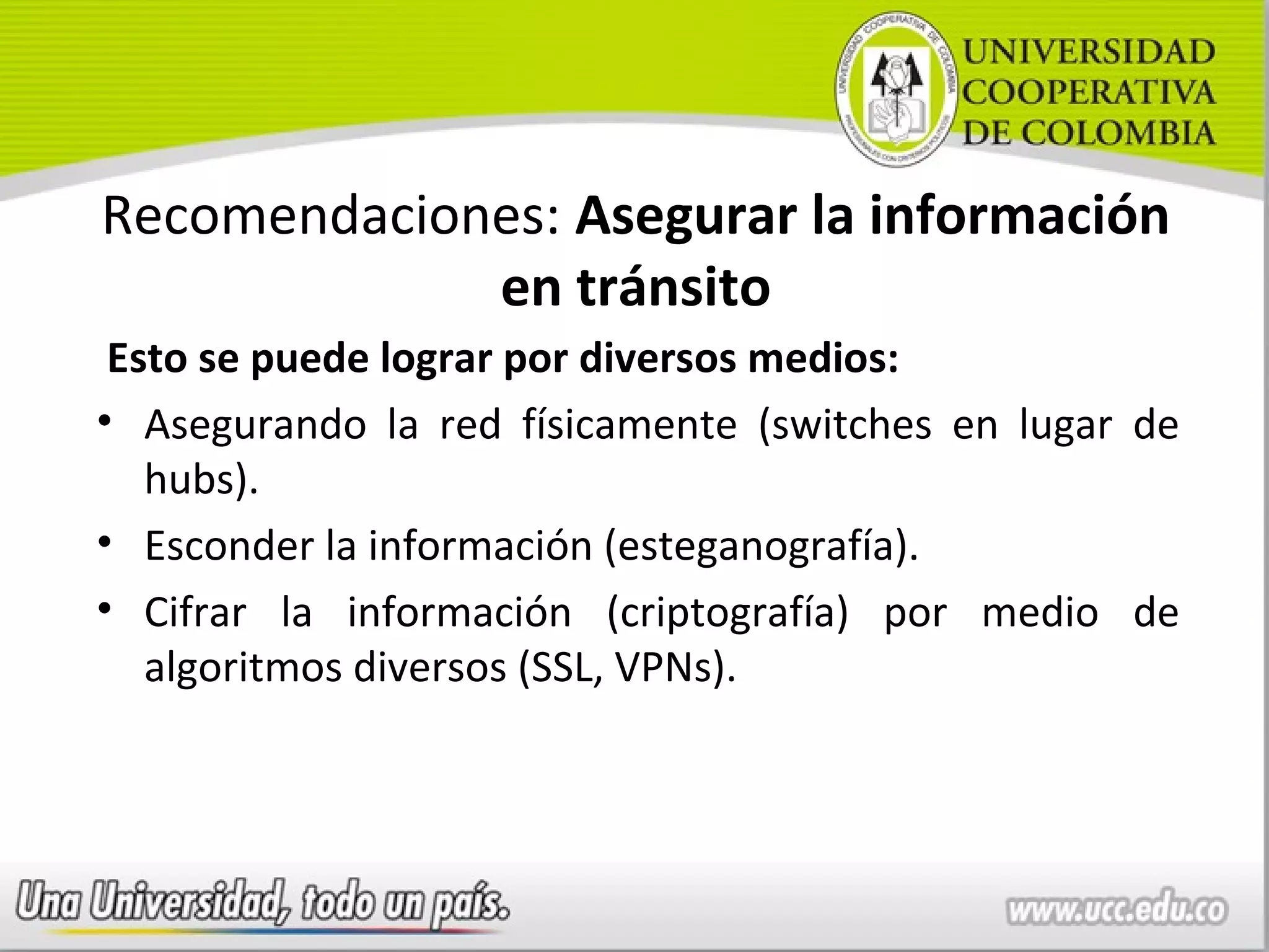 Recomendaciones: Asegurar la información
             en tránsito
 Esto se puede lograr por diversos medios:
• Asegurando la red físicamente (switches en lugar de
   hubs).
• Esconder la información (esteganografía).
• Cifrar la información (criptografía) por medio de
   algoritmos diversos (SSL, VPNs).
 