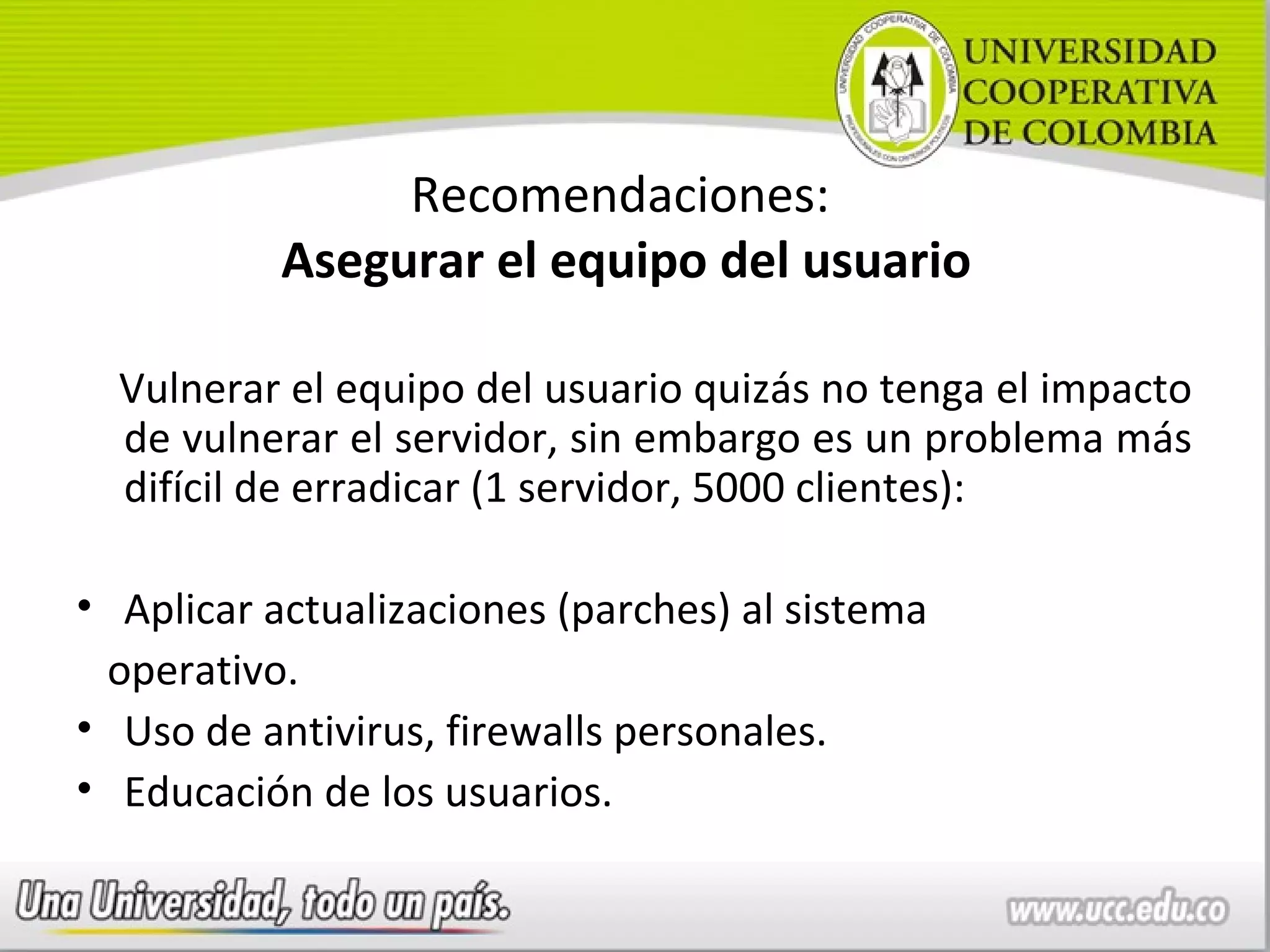 Recomendaciones:
           Asegurar el equipo del usuario

  Vulnerar el equipo del usuario quizás no tenga el impacto
  de vulnerar el servidor, sin embargo es un problema más
  difícil de erradicar (1 servidor, 5000 clientes):

• Aplicar actualizaciones (parches) al sistema
 operativo.
• Uso de antivirus, firewalls personales.
• Educación de los usuarios.
 