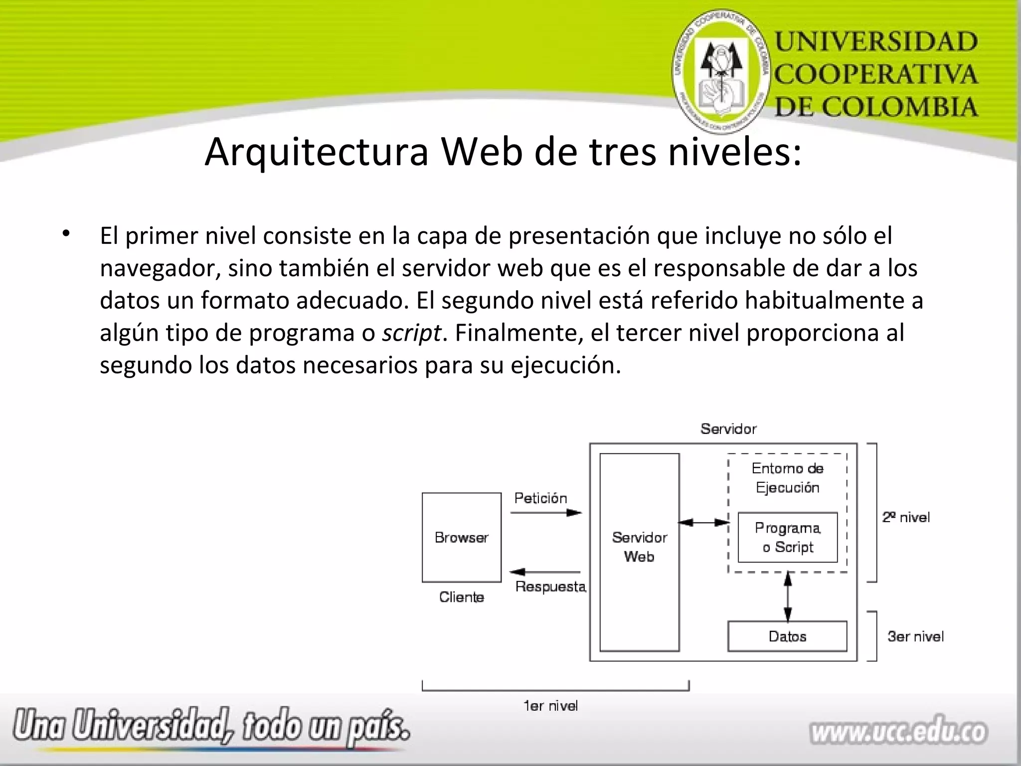 Arquitectura Web de tres niveles:
•   El primer nivel consiste en la capa de presentación que incluye no sólo el
    navegador, sino también el servidor web que es el responsable de dar a los
    datos un formato adecuado. El segundo nivel está referido habitualmente a
    algún tipo de programa o script. Finalmente, el tercer nivel proporciona al
    segundo los datos necesarios para su ejecución.
 