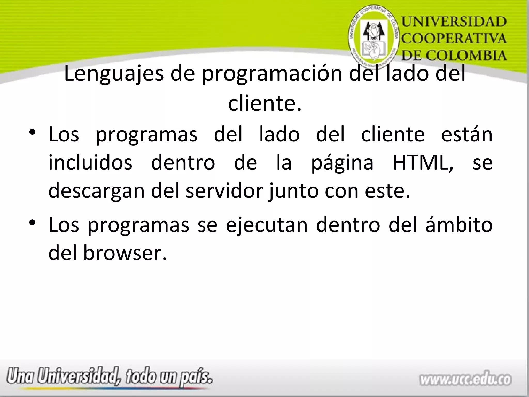 Lenguajes de programación del lado del
                  cliente.
• Los programas del lado del cliente están
  incluidos dentro de la página HTML, se
  descargan del servidor junto con este.
• Los programas se ejecutan dentro del ámbito
  del browser.
 