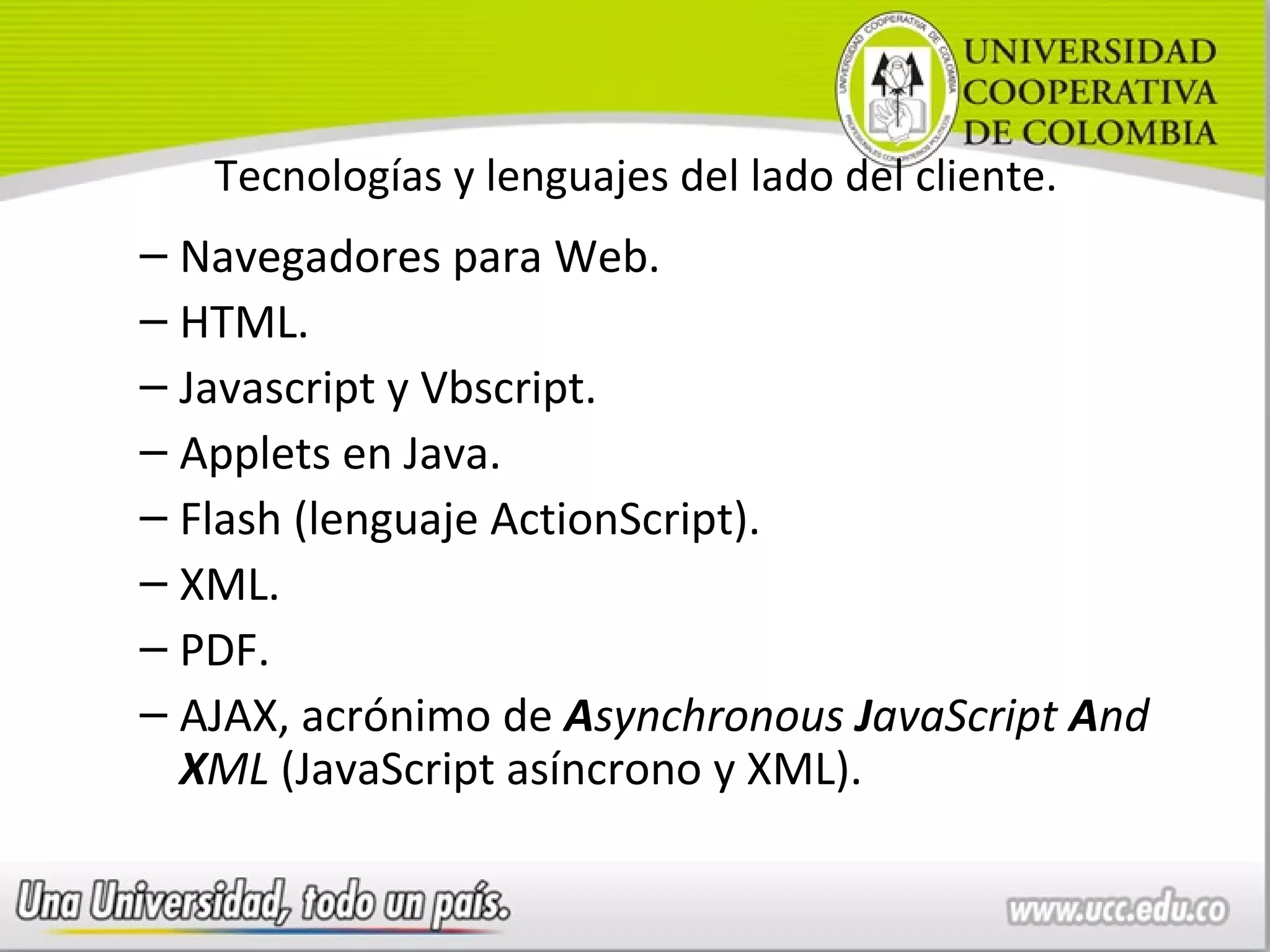 Tecnologías y lenguajes del lado del cliente.
– Navegadores para Web.
– HTML.
– Javascript y Vbscript.
– Applets en Java.
– Flash (lenguaje ActionScript).
– XML.
– PDF.
– AJAX, acrónimo de Asynchronous JavaScript And
  XML (JavaScript asíncrono y XML).
 