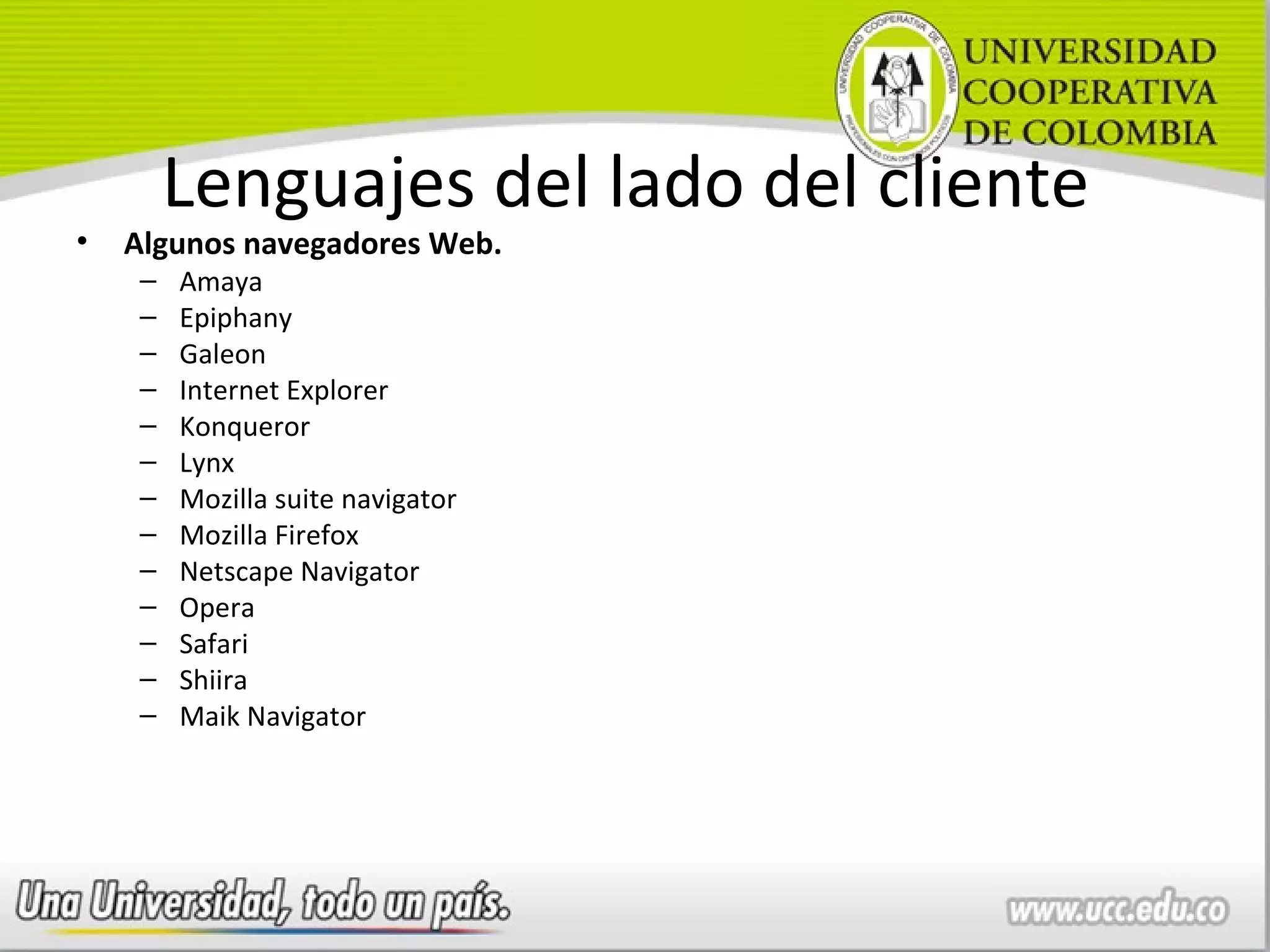 Lenguajes del lado del cliente
•   Algunos navegadores Web.
     –   Amaya
     –   Epiphany
     –   Galeon
     –   Internet Explorer
     –   Konqueror
     –   Lynx
     –   Mozilla suite navigator
     –   Mozilla Firefox
     –   Netscape Navigator
     –   Opera
     –   Safari
     –   Shiira
     –   Maik Navigator
 