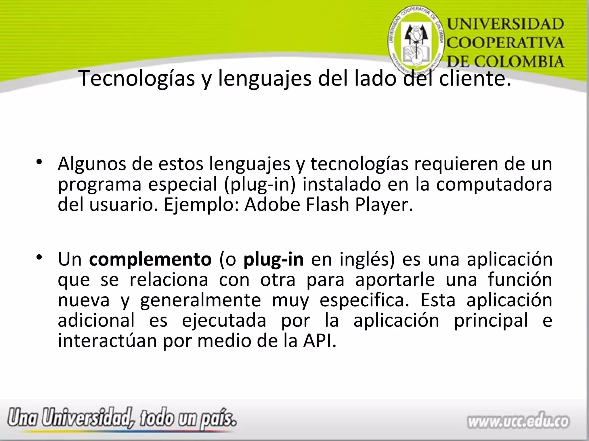 Tecnologías y lenguajes del lado del cliente.


• Algunos de estos lenguajes y tecnologías requieren de un
  programa especial (plug-in) instalado en la computadora
  del usuario. Ejemplo: Adobe Flash Player.

• Un complemento (o plug-in en inglés) es una aplicación
  que se relaciona con otra para aportarle una función
  nueva y generalmente muy especifica. Esta aplicación
  adicional es ejecutada por la aplicación principal e
  interactúan por medio de la API.
 