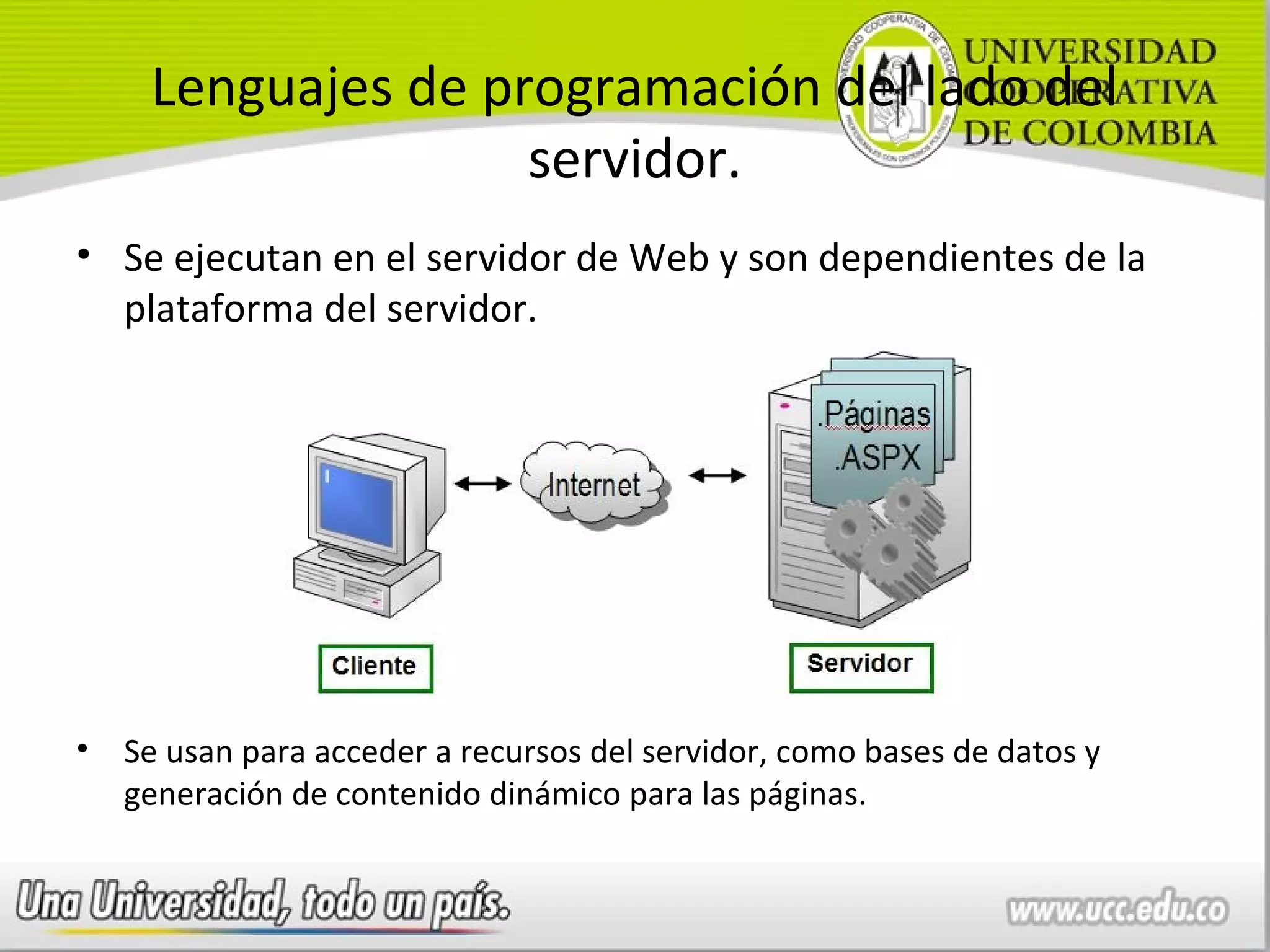 Lenguajes de programación del lado del
                    servidor.
• Se ejecutan en el servidor de Web y son dependientes de la
  plataforma del servidor.




•   Se usan para acceder a recursos del servidor, como bases de datos y
    generación de contenido dinámico para las páginas.
 