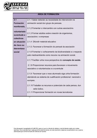 Este documento é propiedade de XARUMA, quen se reserva o dereito de solicitar a súa devolución cando así se estime
oportuno. Non se permite facer copia parcial ou total do mesmo, así como mostralo a empresas ou particulares sen a expresa
autorización por escrito da Xunta de Goberno de Xaruma
ÁREA DE FORMACIÓN
2.1
Formación
monitorado,
voluntariado
xuventude e
colectivos
en situación
de risco ou
desventaxa
social
2.1.1 Saber detectar as necesidade de intervención na
animación social dun grupo de persoas.
2.1.2 Fomentar o intercambio con outras asociacións
2.1.3 Formar adultos sobre creación de organismos,
asociacións e empresas
2.1.4 Difundir material educativo
2.1.5. Favorecer a formación do persoal da asociación
2.1.6 Fomentar o coñecemento da biodiversidade e o respecto
polo medioambiente como recurso na animación social.
2.1.7 Facilitar unha nova perspectiva do concepto de saúde.
2.1.8 Proporcionar recursos para favorecer o movemento
asociativo a voluntarios/as e a xuventude
2.1.9 Favorecer que o noso alumnado siga unha formación
atendendo ao sistema de cualificación profesional nacional e
europeo.
2.1.10 Traballar os recursos e potenciais de cada persoa, dun
xeito lúdico.
2.1.11 Proporcionar formación en novas tecnoloxías
 