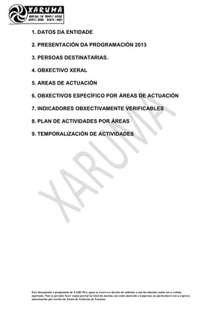 Este documento é propiedade de XARUMA, quen se reserva o dereito de solicitar a súa devolución cando así se estime
oportuno. Non se permite facer copia parcial ou total do mesmo, así como mostralo a empresas ou particulares sen a expresa
autorización por escrito da Xunta de Goberno de Xaruma
1. DATOS DA ENTIDADE
2. PRESENTACIÓN DA PROGRAMACIÓN 2013
3. PERSOAS DESTINATARIAS.
4. OBXECTIVO XERAL
5. AREAS DE ACTUACIÓN
6. OBXECTIVOS ESPECÍFICO POR ÁREAS DE ACTUACIÓN
7. INDICADORES OBXECTIVAMENTE VERIFICABLES
8. PLAN DE ACTIVIDADES POR ÁREAS
9. TEMPORALIZACIÓN DE ACTIVIDADES
 