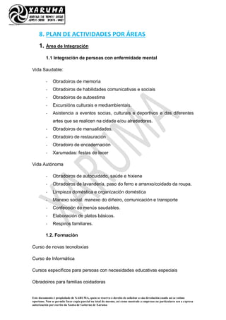 Este documento é propiedade de XARUMA, quen se reserva o dereito de solicitar a súa devolución cando así se estime
oportuno. Non se permite facer copia parcial ou total do mesmo, así como mostralo a empresas ou particulares sen a expresa
autorización por escrito da Xunta de Goberno de Xaruma
8. PLAN DE ACTIVIDADES POR ÁREAS
1. Área de Integración
1.1 Integración de persoas con enfermidade mental
Vida Saudable:
- Obradoiros de memoria
- Obradoiros de habilidades comunicativas e sociais
- Obradoiros de autoestima
- Excursións culturais e mediambientais.
- Asistencia a eventos socias, culturais e deportivos e das diferentes
artes que se realicen na cidade e/ou alrededores.
- Obradoiros de manualidades.
- Obradoiro de restauración
- Obradoiro de encadernación
- Xarumadas: festas de lecer
Vida Autónoma
- Obradoiros de autocuidado, saúde e hixiene
- Obradoiros de lavandería, paso do ferro e arranxo/coidado da roupa.
- Limpieza doméstica e organización doméstica
- Manexo social: manexo do diñeiro, comunicación e transporte
- Confección de menús saudables.
- Elaboración de platos básicos.
- Respiros familiares.
1.2. Formación
Curso de novas tecnoloxías
Curso de Informática
Cursos específicos para persoas con necesidades educativas especiais
Obradoiros para familias coidadoras
 