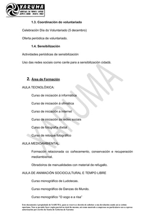 Este documento é propiedade de XARUMA, quen se reserva o dereito de solicitar a súa devolución cando así se estime
oportuno. Non se permite facer copia parcial ou total do mesmo, así como mostralo a empresas ou particulares sen a expresa
autorización por escrito da Xunta de Goberno de Xaruma
1.3. Coordinación do voluntariado
Celebración Día do Voluntariado (5 decembro)
Oferta periódica de voluntariado.
1.4. Sensibilización
Actividades periódicas de sensibilización
Uso das redes sociais como canle para a sensibilización cidadá.
2. Área de Formación
AULA TECNOLÓXICA:
Curso de iniciación á informática
Curso de iniciación á ofimática
Curso de iniciación a internet
Curso de iniciación ás redes sociais
Curso de fotografía dixital
Curso de retoque fotográfico
AULA MEDIOAMBIENTAL:
Formación relacionada co coñecemento, conservación e recuperación
mediambiental.
Obradoiros de manualidades con material de refugallo.
AULA DE ANIMACIÓN SOCIOCULTURAL E TEMPO LIBRE
Curso monográfico de Ludotecas.
Curso monográfico de Danzas do Mundo.
Curso monográfico “O xogo e a risa”
 
