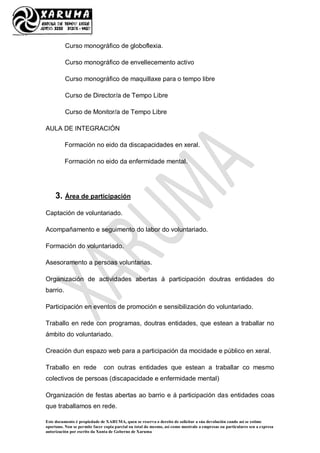 Este documento é propiedade de XARUMA, quen se reserva o dereito de solicitar a súa devolución cando así se estime
oportuno. Non se permite facer copia parcial ou total do mesmo, así como mostralo a empresas ou particulares sen a expresa
autorización por escrito da Xunta de Goberno de Xaruma
Curso monográfico de globoflexia.
Curso monográfico de envellecemento activo
Curso monográfico de maquillaxe para o tempo libre
Curso de Director/a de Tempo Libre
Curso de Monitor/a de Tempo Libre
AULA DE INTEGRACIÓN
Formación no eido da discapacidades en xeral.
Formación no eido da enfermidade mental.
3. Área de participación
Captación de voluntariado.
Acompañamento e seguimento do labor do voluntariado.
Formación do voluntariado.
Asesoramento a persoas voluntarias.
Organización de actividades abertas á participación doutras entidades do
barrio.
Participación en eventos de promoción e sensibilización do voluntariado.
Traballo en rede con programas, doutras entidades, que estean a traballar no
ámbito do voluntariado.
Creación dun espazo web para a participación da mocidade e público en xeral.
Traballo en rede con outras entidades que estean a traballar co mesmo
colectivos de persoas (discapacidade e enfermidade mental)
Organización de festas abertas ao barrio e á participación das entidades coas
que traballamos en rede.
 