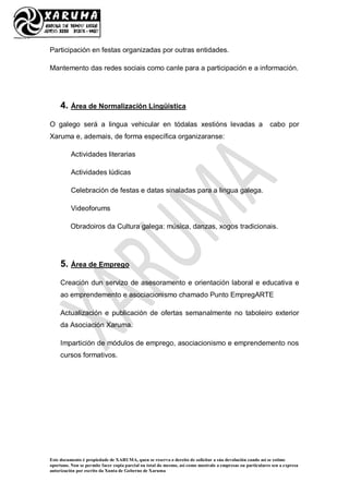 Este documento é propiedade de XARUMA, quen se reserva o dereito de solicitar a súa devolución cando así se estime
oportuno. Non se permite facer copia parcial ou total do mesmo, así como mostralo a empresas ou particulares sen a expresa
autorización por escrito da Xunta de Goberno de Xaruma
Participación en festas organizadas por outras entidades.
Mantemento das redes sociais como canle para a participación e a información.
4. Área de Normalización Lingüística
O galego será a lingua vehicular en tódalas xestións levadas a cabo por
Xaruma e, ademais, de forma específica organizaranse:
Actividades literarias
Actividades lúdicas
Celebración de festas e datas sinaladas para a lingua galega.
Videoforums
Obradoiros da Cultura galega: música, danzas, xogos tradicionais.
5. Área de Emprego
Creación dun servizo de asesoramento e orientación laboral e educativa e
ao emprendemento e asociacionismo chamado Punto EmpregARTE
Actualización e publicación de ofertas semanalmente no taboleiro exterior
da Asociación Xaruma.
Impartición de módulos de emprego, asociacionismo e emprendemento nos
cursos formativos.
 