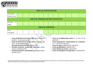Este documento é propiedade de XARUMA, quen se reserva o dereito de solicitar a súa devolución cando así se estime oportuno. Non se permite facer copia parcial ou total do mesmo, así como mostralo a
empresas ou particulares sen a expresa autorización por escrito da Xunta de Goberno de Xaruma
ÁREA DE PARTICIPACIÓN
Voluntariado e
traballo en rede
ÁREA DE NORMALIZACIÓN LINGÜISTICA
Promoción do
galego
ÁREA DE EMPREGO
Punto
EmpregARTE
o Curso de Monitor/a de Tempo Libre: 29 de decembro
de 2012 – 24 de marzo de 2013
o Curso de Director/a de Tempo Libre: 5 de outubro de
2013 - 22 de decembro 2013
o Xornada formación familias: febreiro 2013
o Xornada formación monitorado: habilidades sociais
(marzo e setembro 2013)
o Xornada formación voluntariado: habilidades sociais
(outubro 2013)
o Curso de envellecemento activo: 6, 13, 20 e 27 de
abril 2013
o Curso Organización e Dinamización de Ludotecas:
4, 11, 18 e 25 de maio 2013
o Curso O xogo e a risa (online): xuño 2013
o Curso de globoflexia: setembro 2013
o Curso danzas do mundo: outubro 2013
o Curso de maquillaxe no tempo libre: novembro 2013
 
