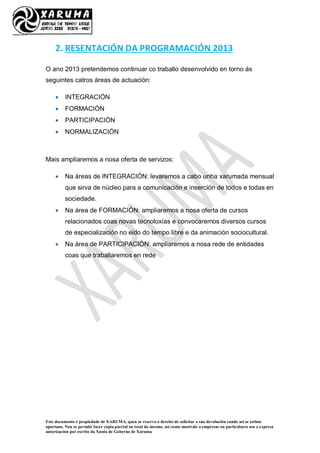 Este documento é propiedade de XARUMA, quen se reserva o dereito de solicitar a súa devolución cando así se estime
oportuno. Non se permite facer copia parcial ou total do mesmo, así como mostralo a empresas ou particulares sen a expresa
autorización por escrito da Xunta de Goberno de Xaruma
2. RESENTACIÓN DA PROGRAMACIÓN 2013
O ano 2013 pretendemos continuar co traballo desenvolvido en torno ás
seguintes catros áreas de actuación:
 INTEGRACIÓN
 FORMACIÓN
 PARTICIPACIÓN
 NORMALIZACIÓN
Mais ampliaremos a nosa oferta de servizos:
 Na áreas de INTEGRACIÓN: levaremos a cabo unha xarumada mensual
que sirva de núcleo para a comunicación e inserción de todos e todas en
sociedade.
 Na área de FORMACIÓN: ampliaremos a nosa oferta de cursos
relacionados coas novas tecnoloxías e convocaremos diversos cursos
de especialización no eido do tempo libre e da animación sociocultural.
 Na área de PARTICIPACIÓN: ampliaremos a nosa rede de entidades
coas que traballaremos en rede
 