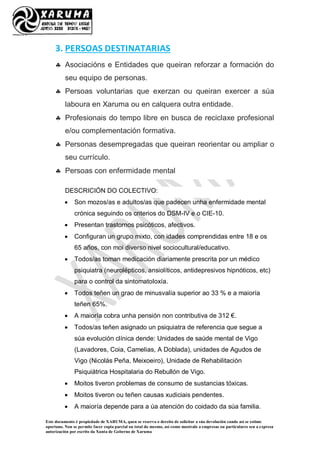 Este documento é propiedade de XARUMA, quen se reserva o dereito de solicitar a súa devolución cando así se estime
oportuno. Non se permite facer copia parcial ou total do mesmo, así como mostralo a empresas ou particulares sen a expresa
autorización por escrito da Xunta de Goberno de Xaruma
3. PERSOAS DESTINATARIAS
 Asociacións e Entidades que queiran reforzar a formación do
seu equipo de personas.
 Persoas voluntarias que exerzan ou queiran exercer a súa
laboura en Xaruma ou en calquera outra entidade.
 Profesionais do tempo libre en busca de reciclaxe profesional
e/ou complementación formativa.
 Personas desempregadas que queiran reorientar ou ampliar o
seu currículo.
 Persoas con enfermidade mental
DESCRICIÓN DO COLECTIVO:
 Son mozos/as e adultos/as que padecen unha enfermidade mental
crónica seguindo os criterios do DSM-IV e o CIE-10.
 Presentan trastornos psicóticos, afectivos.
 Configuran un grupo mixto, con idades comprendidas entre 18 e os
65 años, con moi diverso nivel sociocultural/educativo.
 Todos/as toman medicación diariamente prescrita por un médico
psiquiatra (neurolépticos, ansiolíticos, antidepresivos hipnóticos, etc)
para o control da sintomatoloxía.
 Todos teñen un grao de minusvalía superior ao 33 % e a maioría
teñen 65%.
 A maioría cobra unha pensión non contributiva de 312 €.
 Todos/as teñen asignado un psiquiatra de referencia que segue a
súa evolución clínica dende: Unidades de saúde mental de Vigo
(Lavadores, Coia, Camelias, A Doblada), unidades de Agudos de
Vigo (Nicolás Peña, Meixoeiro), Unidade de Rehabilitación
Psiquiátrica Hospitalaria do Rebullón de Vigo.
 Moitos tiveron problemas de consumo de sustancias tóxicas.
 Moitos tiveron ou teñen causas xudiciais pendentes.
 A maioría depende para a úa atención do coidado da súa familia.
 