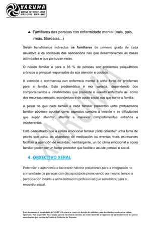 Este documento é propiedade de XARUMA, quen se reserva o dereito de solicitar a súa devolución cando así se estime
oportuno. Non se permite facer copia parcial ou total do mesmo, así como mostralo a empresas ou particulares sen a expresa
autorización por escrito da Xunta de Goberno de Xaruma
 Familiares das persoas con enfermidade mental (nais, pais,
irmás, titores/as...)
Serán beneficiarios indirectos os familiares de primeiro grado de cada
usuario/a e os socios/as das asociacións nas que desenvolvemos as nosas
actividades e que participan nelas.
O núcleo familiar é para o 85 % de persoas con problemas psiquiátricos
crónicos o principal responsable da súa atención e coidado.
A atención e convivencia cun enfermo/a mental é unha fonte de problemas
para a familia. Esta problemática é moi variada, dependendo dos
comportamentos e inhabilidades que presente o suxeito enfermo/a así como
dos recursos persoais, económicos e de apoio social cos que conte a familia.
A pesar de que cada familia e cada familiar presentan unha problemática
familiar pódense apuntar como aspectos comúns a tensión e as dificultades
que supón atender, afrontar e manexar comportamentos estraños e
incoherentes.
Está demostrado que a esfera emocional familiar pode constituír unha fonte de
estrés que xunto ao abandono da medicación ou eventos vitais estresantes
facilitan a aparición de recaídas; nembargante, un bo clima emocional e apoio
familiar poden ser un factor protector que facilite o axuste persoal e social.
4. OBXECTIVO XERAL
Potenciar a autonomía e favorecer hábitos prelaborais para a integración na
comunidade de persoas con discapacidade promovendo ao mesmo tempo a
participación cidadá e unha formación profesional que sensibilice para o
encontro social.
 
