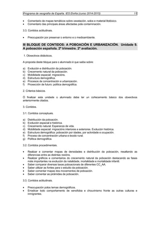 Programa de xeografía de España. IES Elviña (curso 2014-2015) 11 
· Comentario de mapas temáticos sobre vexetación, solos e material litolóxico. 
· Comentario das principais áreas afectadas pola contaminación. 
3.3. Contidos actitudinais. 
· Preocupación por preservar o entorno e o medioambiente. 
III BLOQUE DE CONTIDOS: A POBOACIÓN E URBANIZACIÓN. Unidade 9. 
A poboación española. 2º trimestre. 2º avaliación. 
1. Obxectivos didácticos. 
A proposta deste bloque para o alumnado é que saiba sobre: 
a) Evolución e distribución da poboación. 
b) Crecemento natural da poboación. 
c) Mobilidade espacial: migracións. 
d) Estructura demográfica. 
e) Procesos de concentración e urbanización. 
f) Proxección de futuro: política demográfica. 
2. Criterios básicos. 
Ó finalizar esta unidade o alumnado debe ter un coñecemento básico dos obxectivos 
anteriormente citados. 
3. Contidos. 
3.1. Contidos conceptuais. 
a) Distribución da poboación. 
b) Evolución espacial e histórica. 
c) Crecemento natural. Esperanza de vida. 
d) Mobilidade espacial: migracións interiores e exteriores. Evolución histórica. 
e) Estructura demográfica: poboación por idades, por actividade e ocupación. 
f) Proceso de concentración urbana e éxodo rural. 
g) Política demográfica. 
3.2. Contidos procedimentais. 
· Realizar e comentar mapas de densidades e distribución da poboación, resaltando as 
diferencias entre as distintas rexións. 
· Realizar gráficos e comentarios do crecemento natural da poboación destacando as fases 
máis importantes na evolución da natalidade, mortalidade e mortalidade infantil. 
· Saber comparar diversas taxas poboacionais de diferentes CC_AA. 
· Saber utilizar as fontes para o estudio da poboación. 
· Saber comentar mapas dos movementos de poboación. 
· Saber comentar as pirámides de poboación. 
3.3. Contidos actitudinais. 
· Preocupación polos temas demográficos. 
· Erradicar todo comportamento de xenofobia e chouvinismo fronte as outras culturas e 
inmigrantes. 
 