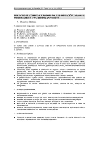 Programa de xeografía de España. IES Elviña (curso 2014-2015) 12 
III BLOQUE DE CONTIDOS. A POBOACIÓN E URBANIZACIÓN. Unidade 10. 
O sistema urbano. (10/12 sesións). 2ª avaliación 
1. Obxectivos didácticos. 
A proposta deste bloque para o alumnado é que saiba sobre: 
a) Proceso de urbanización. 
b) Funcións e usos do chan. 
c) O urbanismo como regulador e ordenador do espacio. 
d) A paisaxe urbana: o plano e as súas transformacións. 
e) Os problemas da cidade. 
2. Criterios básicos. 
Ó finalizar esta unidade o alumnado debe ter un coñecemento básico dos obxectivos 
anteriormente citados. 
3. Contidos. 
3.1. Contidos conceptuais. 
· Proceso de urbanización en España. primeiras etapas de formación: localización e 
emplazamento. Crecemento urbano: cidades preindustriais, industriais e posindustriais. 
Recente aceleración do proceso de urbanización: estado da cuestión, definición de cidade, 
definición de urbanización. Funcións das cidades e usos do chan. Usos do chan e as súas 
modificacións, axentes que interveñen, poboación activa urbana, crecente terciarización das 
actividade urbanas. 
· Urbanismo como regulador e ordenador do espacio: proceso característico da cidade 
posindustrial. Área de influencia das cidades. Rápida transformación dos espacios 
periurbanos. Difusión dos xeitos de vida urbanos no medio rural. 
· Xerarquización urbana. Aglomeración urbana. Planificación urbana e territorial. 
· A paisaxe urbana: o plano urbano. Transformacións. Desenvolvemento máis profundo da 
cidade próxima. Edificacións. Transformacións urbanas de rehabilitación, remodelación, 
equipamentos e espacios varios. 
· Os problemas da cidade: diferenciación por barrios, calidade de vida, recepción de 
inmigrantes, 
3.2. Contidos procedimentais. 
· Representación e análise dun gráfico que represente o incremento das actividades 
terciarias nas cidades. 
· Elaborar e comentar un mapa que ofreza a xerarquización urbana das cidades españolas. 
· Elaborar e comentar un mapa que ofreza a xerarquización urbana das cidades galegas. 
· Sobre un plano da cidade: elaborar e distinguir as fases do seu crecemento. 
· Recoñecer e identificar os distintos tipos de planos de cidades españolas a través de 
transparencias. 
· Analizar mediante transparencias superpostas algunha das redes de equipamento básico 
das cidades valorando a súa densidade ou deficiencias. 
1.1. Contidos actitudinais. 
· Distinguir os espacios de pobreza e riqueza que se dan dentro da cidade. Intentando dar 
solucións a aquelas áreas máis desfavorecidas desta. 
 